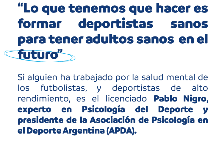 “Lo que tenemos que hacer es formar deportistas sanos para tener adultos sanos en el futuro”. Si alguien ha trabajado por la salud mental de los futbolistas, y deportistas de alto rendimiento, es el licenciado Pablo Nigro, experto en Psicología del Deporte y presidente de la Asociación de Psicología en el Deporte Argentina (APDA).