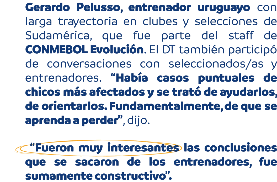 Gerardo Pelusso, entrenador uruguayo con larga trayectoria en Sudamérica, fue parte del staff de CONMEBOL Evolución. El DT también participó de conversaciones con seleccionados/as y entrenadores. “Había casos puntuales de chicos más afectados y se trató de ayudarlos y de orientarlos. Fundamentalmente, de que se aprenda a perder”, dijo. “Fueron muy interesantes las conclusiones que se sacaron de los entrenadores, fue sumamente constructivo”.
