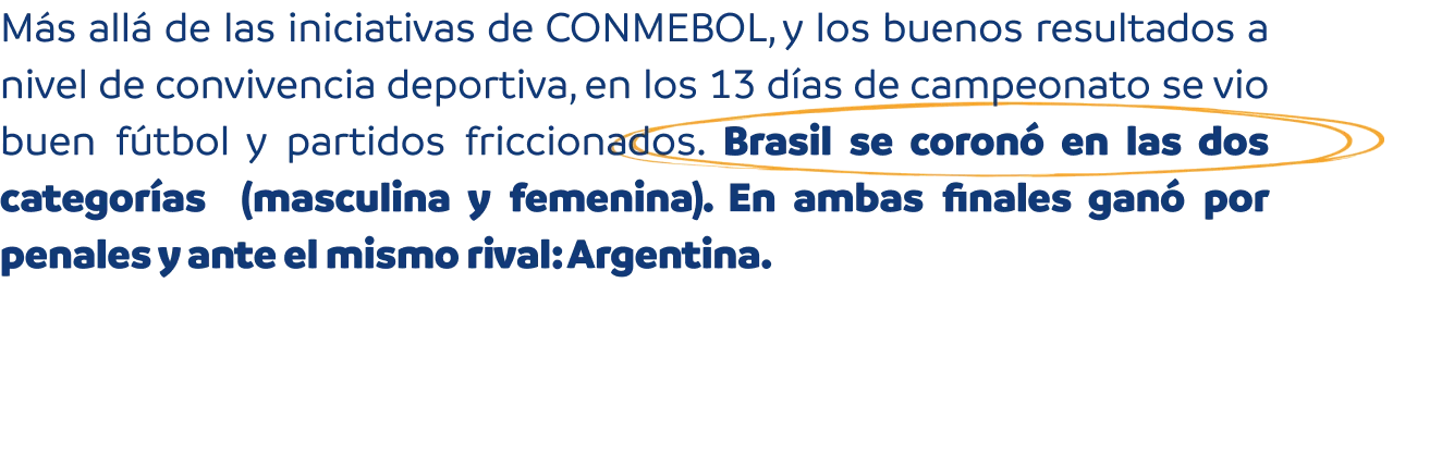 Más allá de las iniciativas de CONMEBOL, y los buenos resultados a nivel de convivencia deportiva, en los 13 días de campeonato se vio buen fútbol y partidos friccionados. Brasil se coronó en las dos categorías.